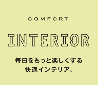 COMFORT INTERIOR 毎日をもっと楽しくする快適インテリア。